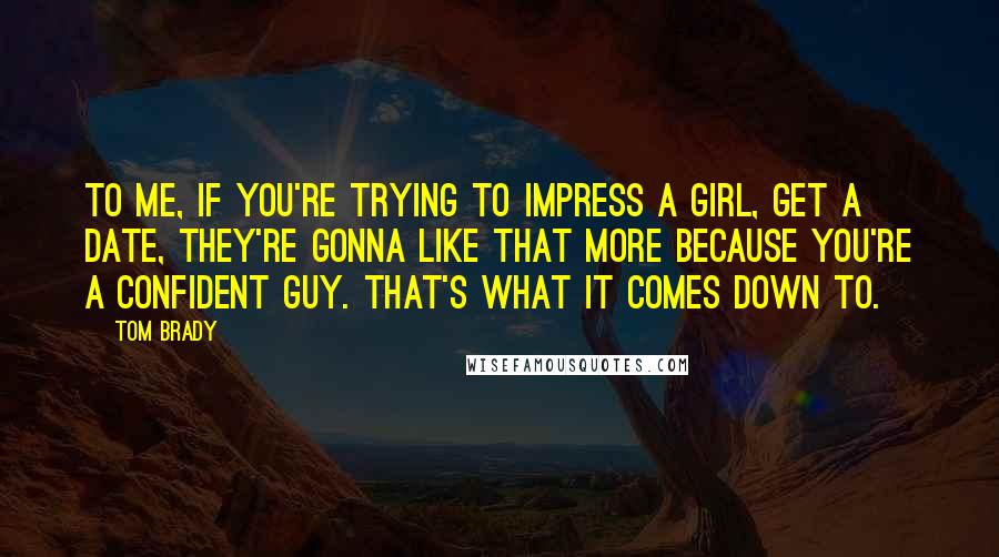 Tom Brady Quotes: To me, if you're trying to impress a girl, get a date, they're gonna like that more because you're a confident guy. That's what it comes down to.