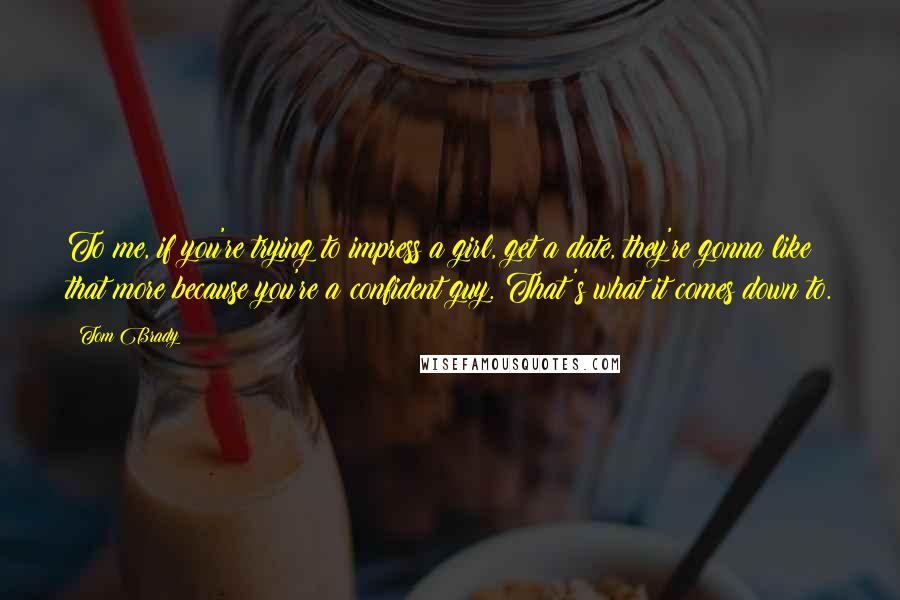 Tom Brady Quotes: To me, if you're trying to impress a girl, get a date, they're gonna like that more because you're a confident guy. That's what it comes down to.