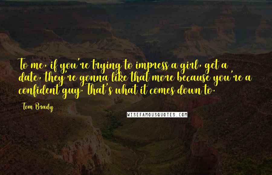 Tom Brady Quotes: To me, if you're trying to impress a girl, get a date, they're gonna like that more because you're a confident guy. That's what it comes down to.