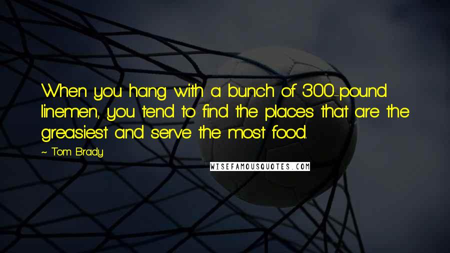 Tom Brady Quotes: When you hang with a bunch of 300-pound linemen, you tend to find the places that are the greasiest and serve the most food.