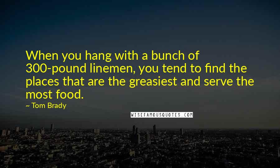 Tom Brady Quotes: When you hang with a bunch of 300-pound linemen, you tend to find the places that are the greasiest and serve the most food.