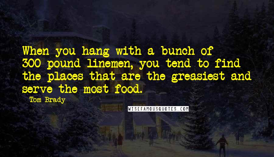 Tom Brady Quotes: When you hang with a bunch of 300-pound linemen, you tend to find the places that are the greasiest and serve the most food.