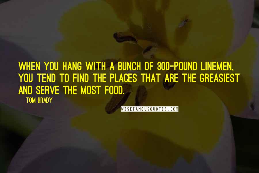 Tom Brady Quotes: When you hang with a bunch of 300-pound linemen, you tend to find the places that are the greasiest and serve the most food.