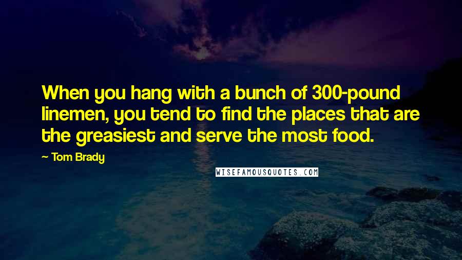 Tom Brady Quotes: When you hang with a bunch of 300-pound linemen, you tend to find the places that are the greasiest and serve the most food.