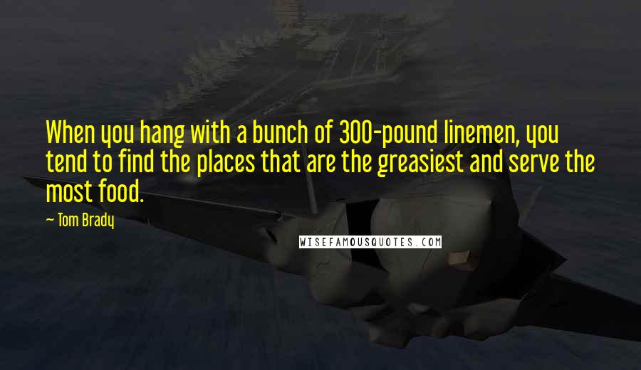 Tom Brady Quotes: When you hang with a bunch of 300-pound linemen, you tend to find the places that are the greasiest and serve the most food.