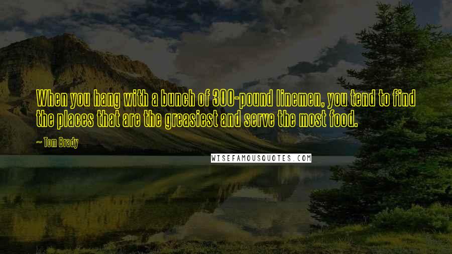 Tom Brady Quotes: When you hang with a bunch of 300-pound linemen, you tend to find the places that are the greasiest and serve the most food.