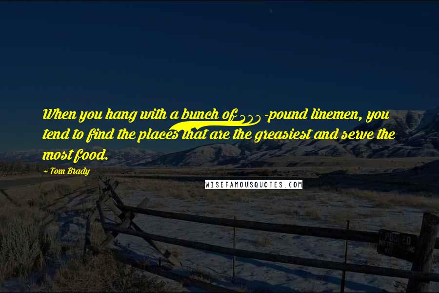 Tom Brady Quotes: When you hang with a bunch of 300-pound linemen, you tend to find the places that are the greasiest and serve the most food.