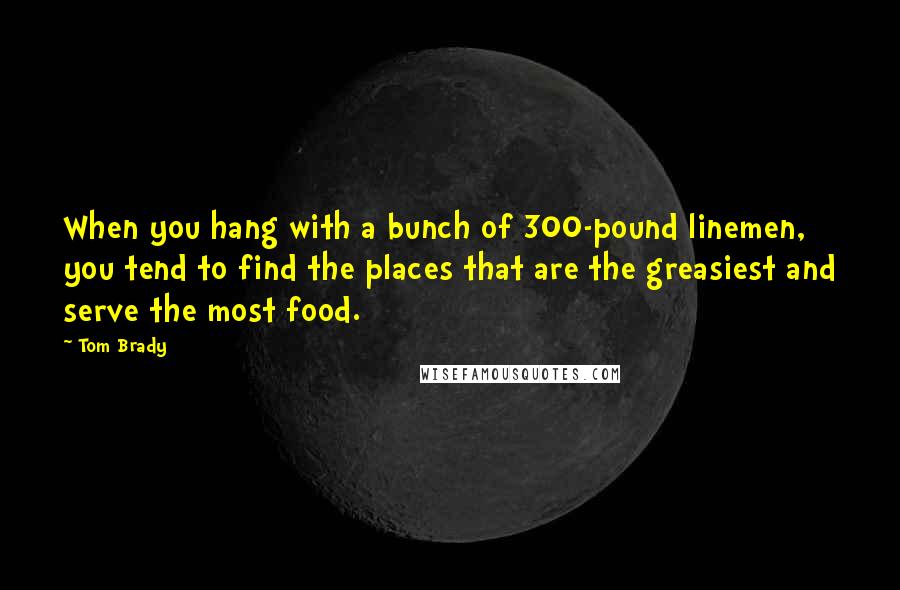 Tom Brady Quotes: When you hang with a bunch of 300-pound linemen, you tend to find the places that are the greasiest and serve the most food.