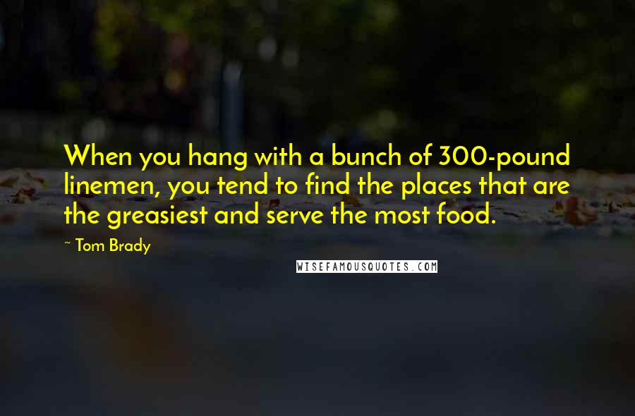 Tom Brady Quotes: When you hang with a bunch of 300-pound linemen, you tend to find the places that are the greasiest and serve the most food.