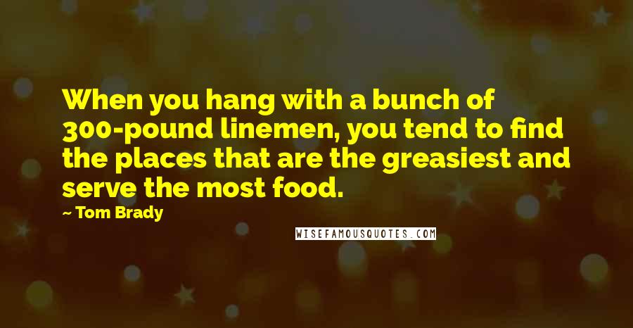 Tom Brady Quotes: When you hang with a bunch of 300-pound linemen, you tend to find the places that are the greasiest and serve the most food.