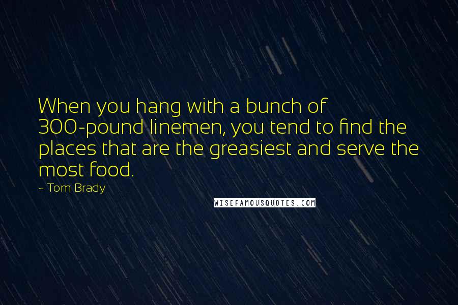 Tom Brady Quotes: When you hang with a bunch of 300-pound linemen, you tend to find the places that are the greasiest and serve the most food.