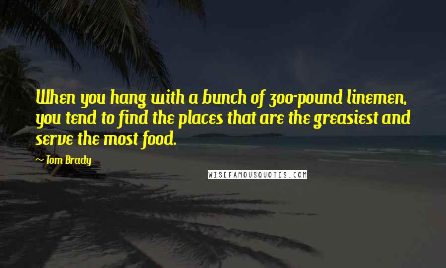 Tom Brady Quotes: When you hang with a bunch of 300-pound linemen, you tend to find the places that are the greasiest and serve the most food.