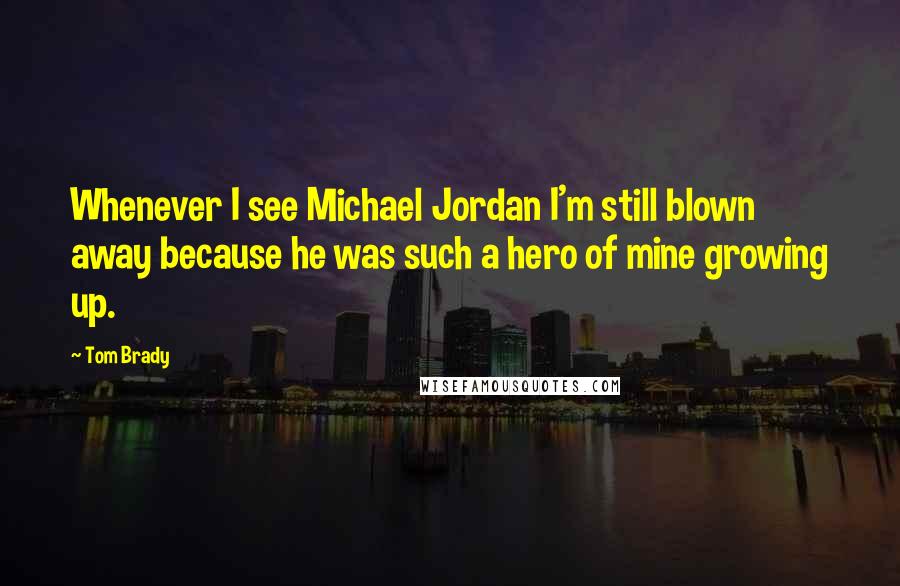 Tom Brady Quotes: Whenever I see Michael Jordan I'm still blown away because he was such a hero of mine growing up.