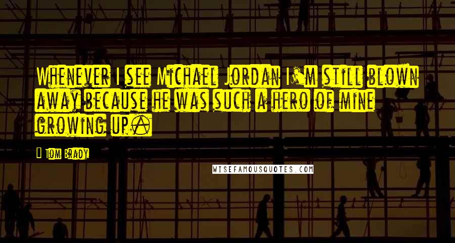 Tom Brady Quotes: Whenever I see Michael Jordan I'm still blown away because he was such a hero of mine growing up.