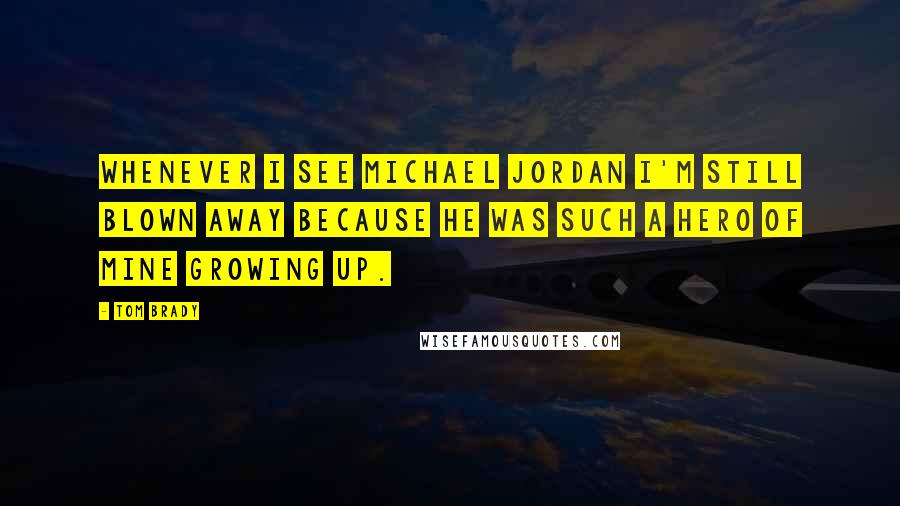 Tom Brady Quotes: Whenever I see Michael Jordan I'm still blown away because he was such a hero of mine growing up.