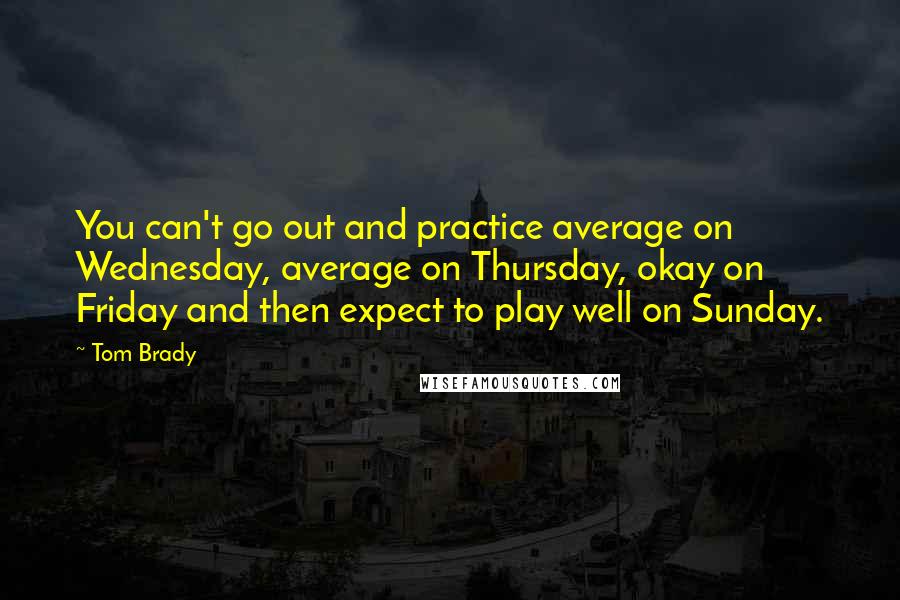 Tom Brady Quotes: You can't go out and practice average on Wednesday, average on Thursday, okay on Friday and then expect to play well on Sunday.