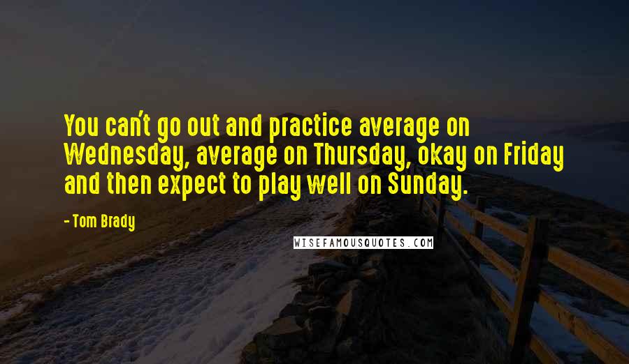 Tom Brady Quotes: You can't go out and practice average on Wednesday, average on Thursday, okay on Friday and then expect to play well on Sunday.