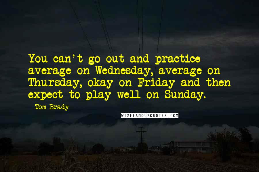 Tom Brady Quotes: You can't go out and practice average on Wednesday, average on Thursday, okay on Friday and then expect to play well on Sunday.