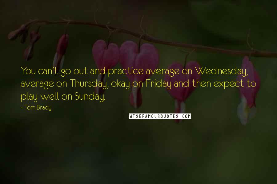 Tom Brady Quotes: You can't go out and practice average on Wednesday, average on Thursday, okay on Friday and then expect to play well on Sunday.