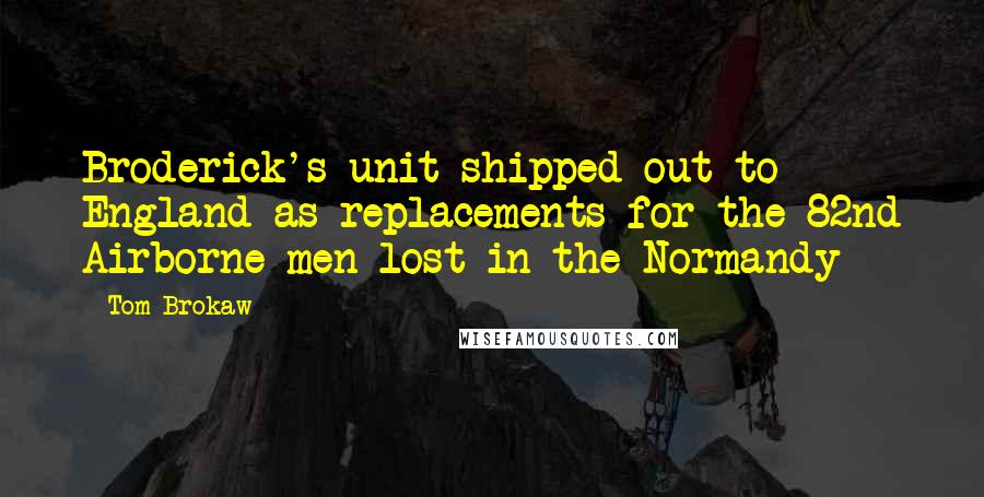 Tom Brokaw Quotes: Broderick's unit shipped out to England as replacements for the 82nd Airborne men lost in the Normandy