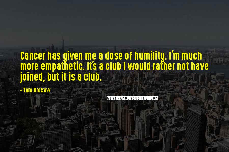 Tom Brokaw Quotes: Cancer has given me a dose of humility. I'm much more empathetic. It's a club I would rather not have joined, but it is a club.