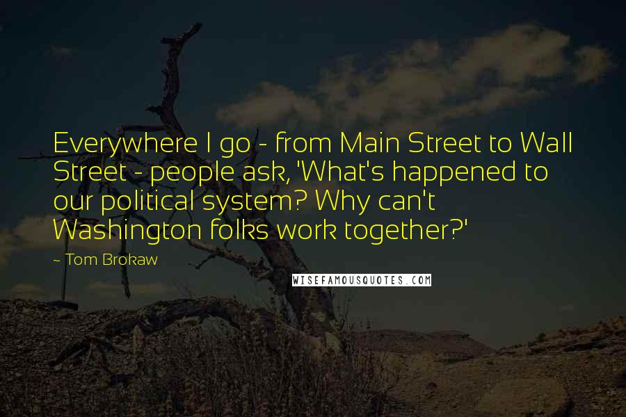 Tom Brokaw Quotes: Everywhere I go - from Main Street to Wall Street - people ask, 'What's happened to our political system? Why can't Washington folks work together?'