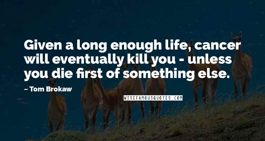 Tom Brokaw Quotes: Given a long enough life, cancer will eventually kill you - unless you die first of something else.