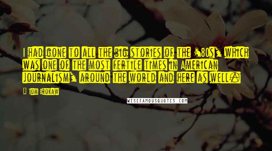 Tom Brokaw Quotes: I had gone to all the big stories of the '80s, which was one of the most fertile times in American journalism, around the world and here as well.