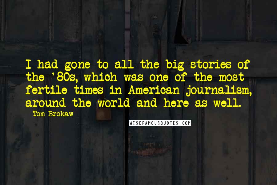 Tom Brokaw Quotes: I had gone to all the big stories of the '80s, which was one of the most fertile times in American journalism, around the world and here as well.