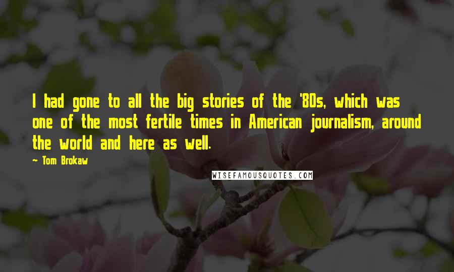 Tom Brokaw Quotes: I had gone to all the big stories of the '80s, which was one of the most fertile times in American journalism, around the world and here as well.