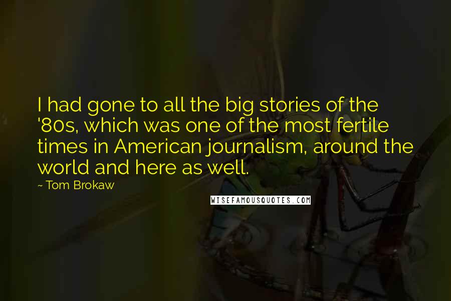 Tom Brokaw Quotes: I had gone to all the big stories of the '80s, which was one of the most fertile times in American journalism, around the world and here as well.