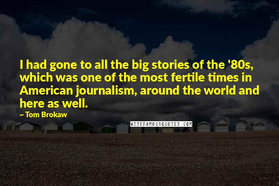 Tom Brokaw Quotes: I had gone to all the big stories of the '80s, which was one of the most fertile times in American journalism, around the world and here as well.