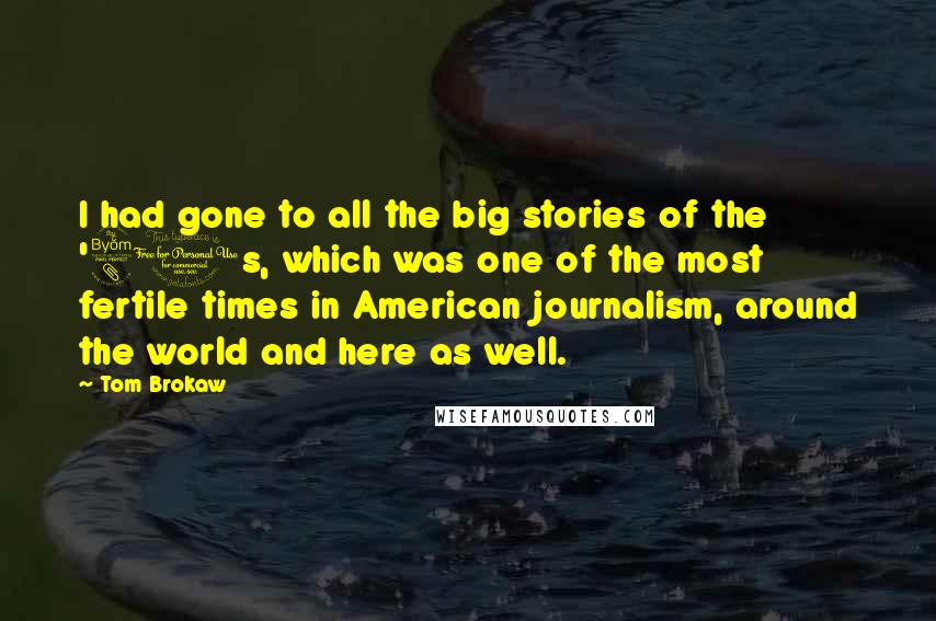 Tom Brokaw Quotes: I had gone to all the big stories of the '80s, which was one of the most fertile times in American journalism, around the world and here as well.