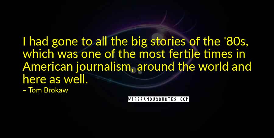 Tom Brokaw Quotes: I had gone to all the big stories of the '80s, which was one of the most fertile times in American journalism, around the world and here as well.