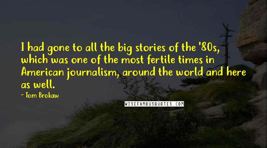 Tom Brokaw Quotes: I had gone to all the big stories of the '80s, which was one of the most fertile times in American journalism, around the world and here as well.