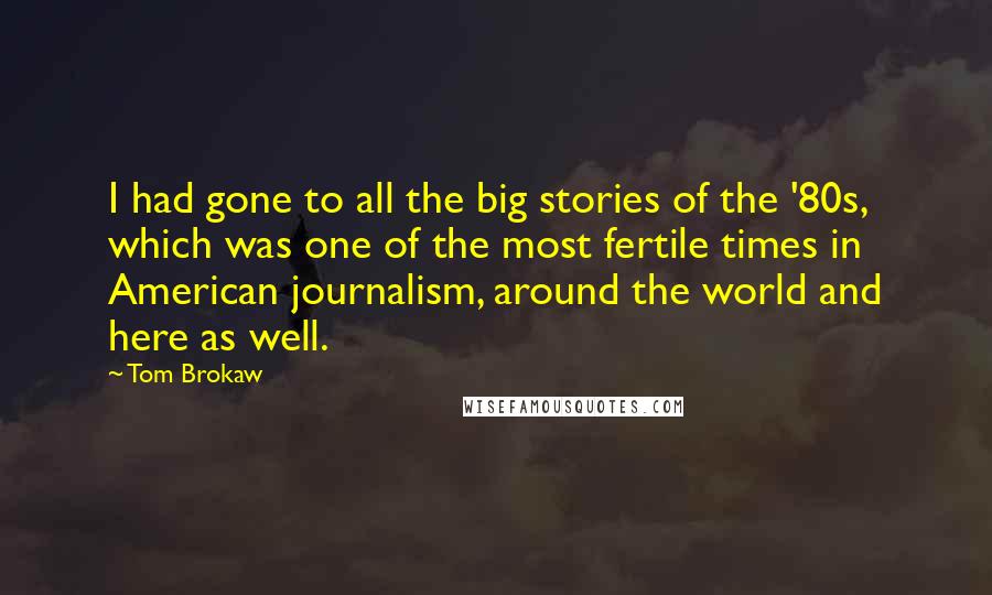 Tom Brokaw Quotes: I had gone to all the big stories of the '80s, which was one of the most fertile times in American journalism, around the world and here as well.
