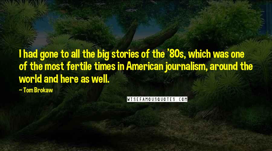 Tom Brokaw Quotes: I had gone to all the big stories of the '80s, which was one of the most fertile times in American journalism, around the world and here as well.