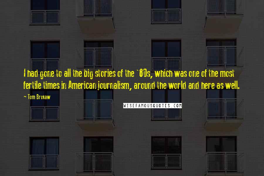 Tom Brokaw Quotes: I had gone to all the big stories of the '80s, which was one of the most fertile times in American journalism, around the world and here as well.