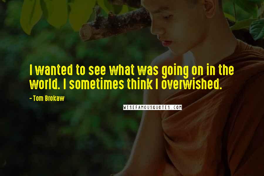 Tom Brokaw Quotes: I wanted to see what was going on in the world. I sometimes think I overwished.