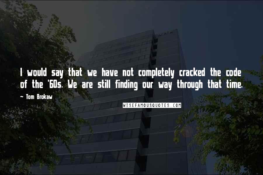 Tom Brokaw Quotes: I would say that we have not completely cracked the code of the '60s. We are still finding our way through that time.