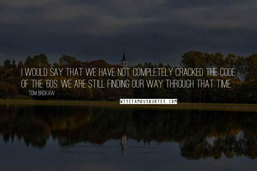 Tom Brokaw Quotes: I would say that we have not completely cracked the code of the '60s. We are still finding our way through that time.