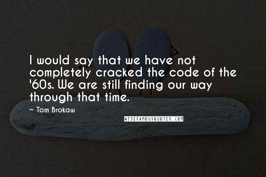 Tom Brokaw Quotes: I would say that we have not completely cracked the code of the '60s. We are still finding our way through that time.