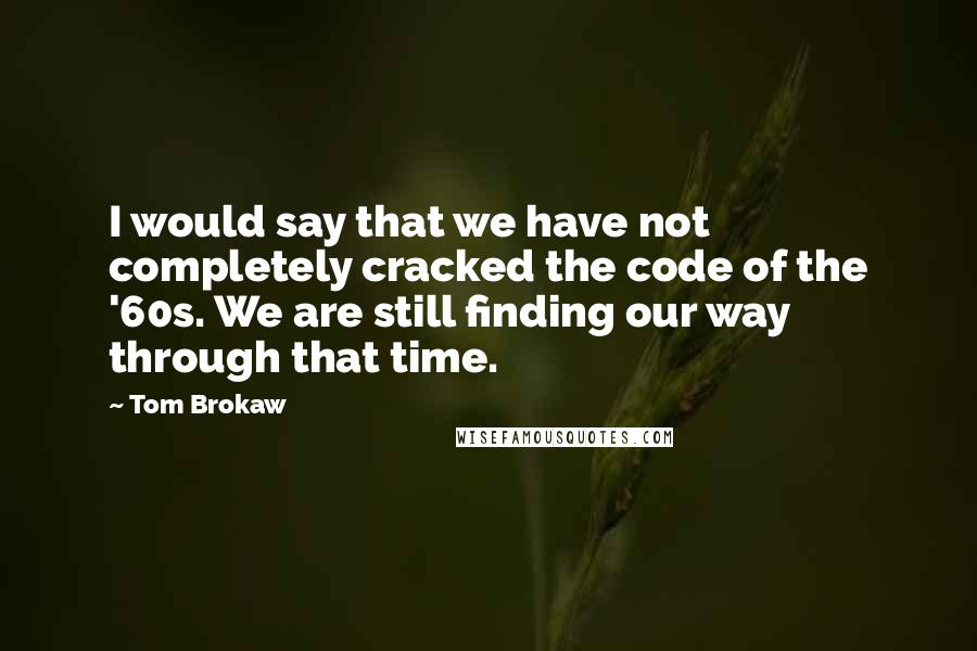 Tom Brokaw Quotes: I would say that we have not completely cracked the code of the '60s. We are still finding our way through that time.