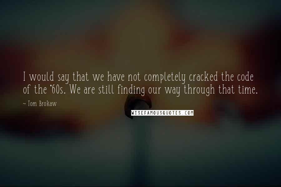 Tom Brokaw Quotes: I would say that we have not completely cracked the code of the '60s. We are still finding our way through that time.