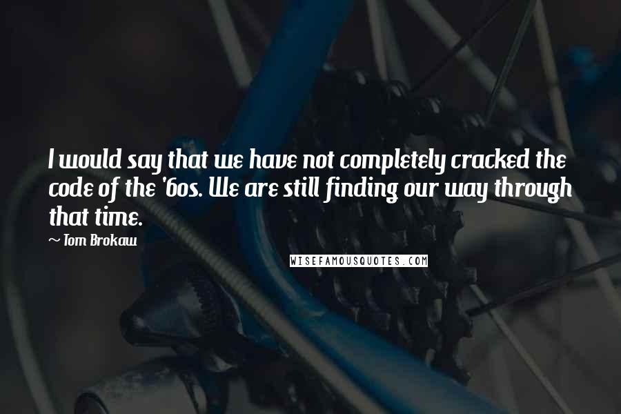 Tom Brokaw Quotes: I would say that we have not completely cracked the code of the '60s. We are still finding our way through that time.