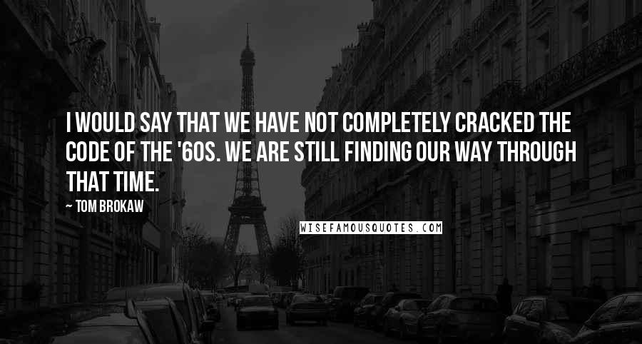 Tom Brokaw Quotes: I would say that we have not completely cracked the code of the '60s. We are still finding our way through that time.