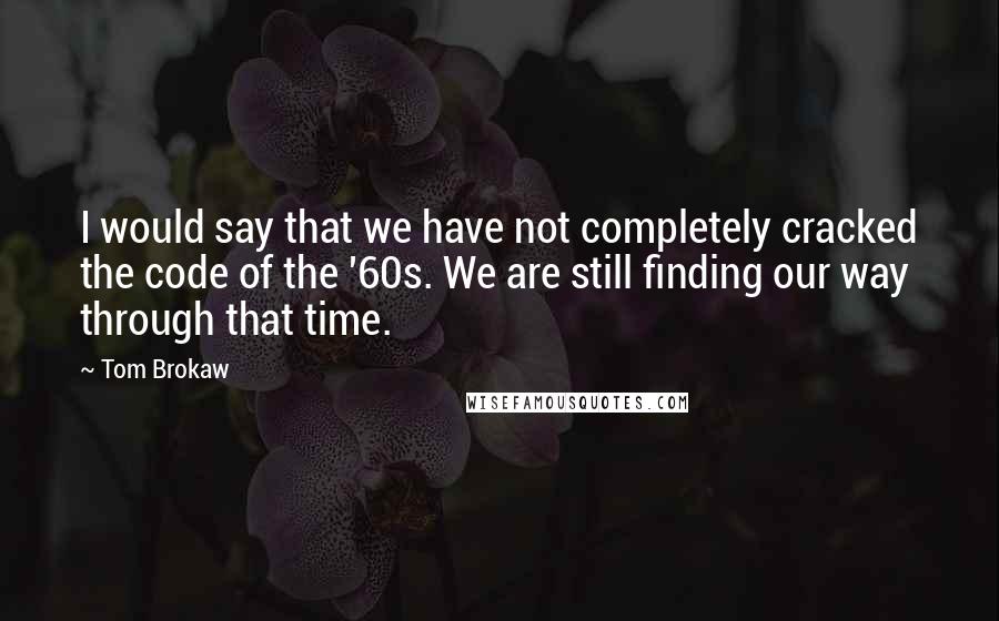 Tom Brokaw Quotes: I would say that we have not completely cracked the code of the '60s. We are still finding our way through that time.