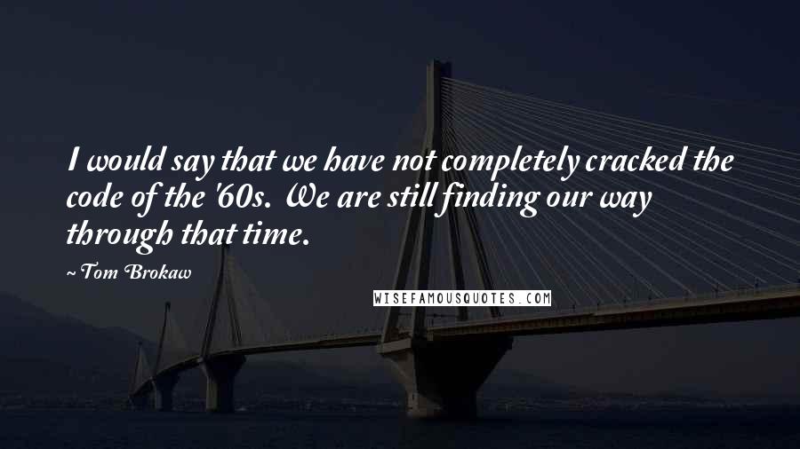 Tom Brokaw Quotes: I would say that we have not completely cracked the code of the '60s. We are still finding our way through that time.