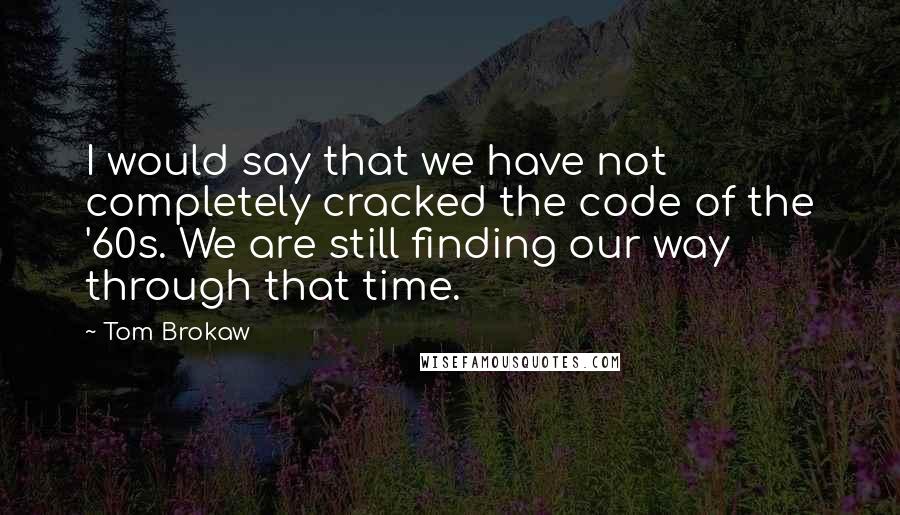 Tom Brokaw Quotes: I would say that we have not completely cracked the code of the '60s. We are still finding our way through that time.