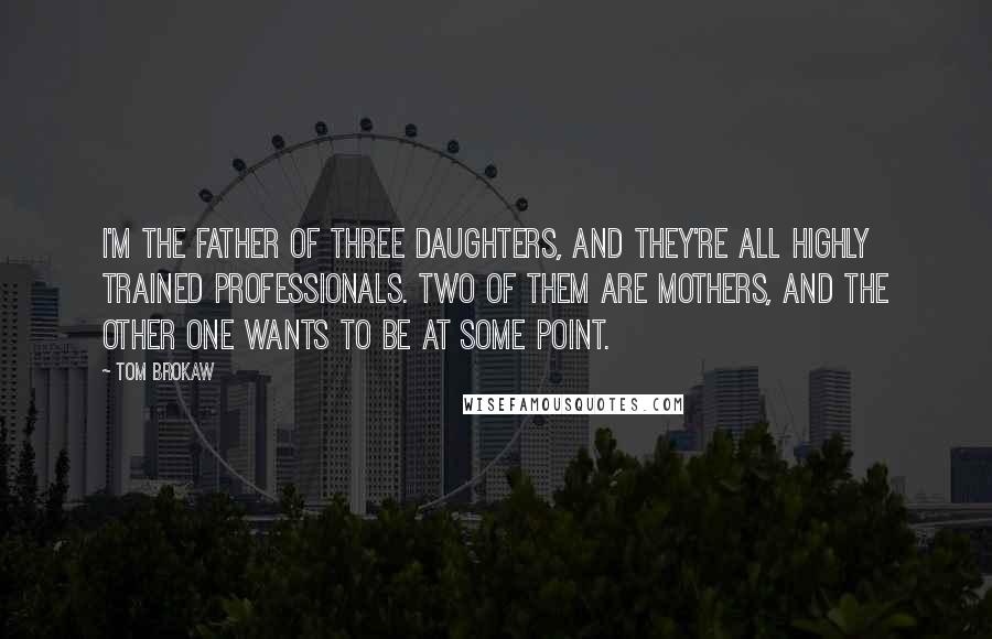Tom Brokaw Quotes: I'm the father of three daughters, and they're all highly trained professionals. Two of them are mothers, and the other one wants to be at some point.